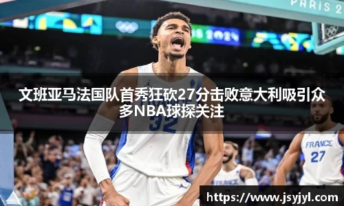 文班亚马法国队首秀狂砍27分击败意大利吸引众多NBA球探关注