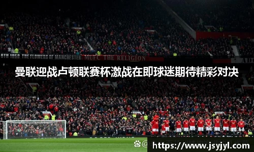 曼联迎战卢顿联赛杯激战在即球迷期待精彩对决