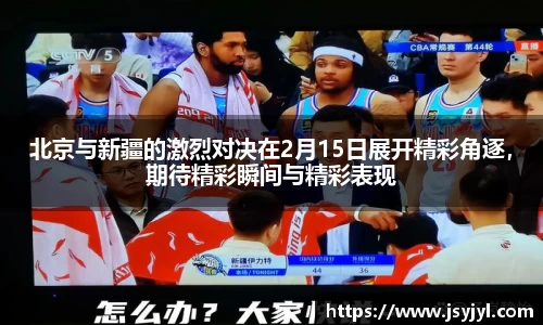 北京与新疆的激烈对决在2月15日展开精彩角逐，期待精彩瞬间与精彩表现