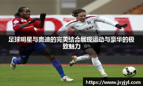 足球明星与奥迪的完美结合展现运动与豪华的极致魅力