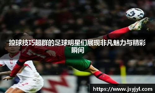 控球技巧超群的足球明星们展现非凡魅力与精彩瞬间