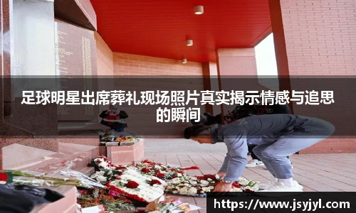 足球明星出席葬礼现场照片真实揭示情感与追思的瞬间