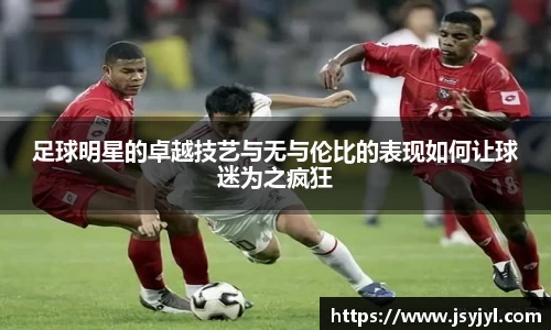 足球明星的卓越技艺与无与伦比的表现如何让球迷为之疯狂