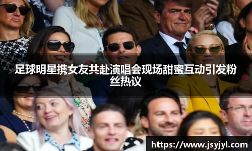 足球明星携女友共赴演唱会现场甜蜜互动引发粉丝热议